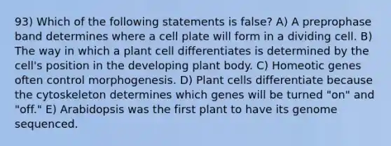 93) Which of the following statements is false? A) A preprophase band determines where a cell plate will form in a dividing cell. B) The way in which a plant cell differentiates is determined by the cell's position in the developing <a href='https://www.questionai.com/knowledge/kv6O590eut-plant-body' class='anchor-knowledge'>plant body</a>. C) Homeotic genes often control morphogenesis. D) Plant cells differentiate because the cytoskeleton determines which genes will be turned "on" and "off." E) Arabidopsis was the first plant to have its genome sequenced.