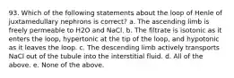 93. Which of the following statements about the loop of Henle of juxtamedullary nephrons is correct? a. The ascending limb is freely permeable to H2O and NaCl. b. The filtrate is isotonic as it enters the loop, hypertonic at the tip of the loop, and hypotonic as it leaves the loop. c. The descending limb actively transports NaCl out of the tubule into the interstitial fluid. d. All of the above. e. None of the above.