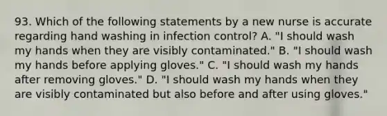 93. Which of the following statements by a new nurse is accurate regarding hand washing in infection control? A. "I should wash my hands when they are visibly contaminated." B. "I should wash my hands before applying gloves." C. "I should wash my hands after removing gloves." D. "I should wash my hands when they are visibly contaminated but also before and after using gloves."