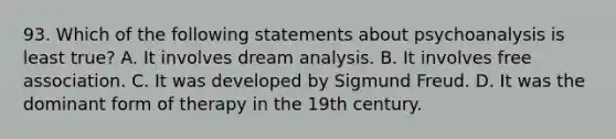 93. Which of the following statements about psychoanalysis is least true? A. It involves dream analysis. B. It involves free association. C. It was developed by Sigmund Freud. D. It was the dominant form of therapy in the 19th century.