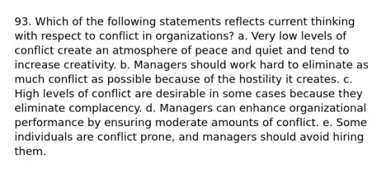 93. Which of the following statements reflects current thinking with respect to conflict in organizations? a. Very low levels of conflict create an atmosphere of peace and quiet and tend to increase creativity. b. Managers should work hard to eliminate as much conflict as possible because of the hostility it creates. c. High levels of conflict are desirable in some cases because they eliminate complacency. d. Managers can enhance organizational performance by ensuring moderate amounts of conflict. e. Some individuals are conflict prone, and managers should avoid hiring them.