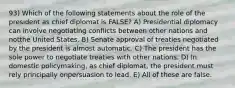 93) Which of the following statements about the role of the president as chief diplomat is FALSE? A) Presidential diplomacy can involve negotiating conflicts between other nations and notthe United States. B) Senate approval of treaties negotiated by the president is almost automatic. C) The president has the sole power to negotiate treaties with other nations. D) In domestic policymaking, as chief diplomat, the president must rely principally onpersuasion to lead. E) All of these are false.