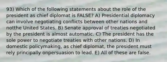 93) Which of the following statements about the role of the president as chief diplomat is FALSE? A) Presidential diplomacy can involve negotiating conflicts between other nations and notthe United States. B) Senate approval of treaties negotiated by the president is almost automatic. C) The president has the sole power to negotiate treaties with other nations. D) In domestic policymaking, as chief diplomat, the president must rely principally onpersuasion to lead. E) All of these are false.