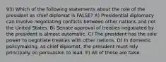 93) Which of the following statements about the role of the president as chief diplomat is FALSE? A) Presidential diplomacy can involve negotiating conflicts between other nations and not the United States. B) Senate approval of treaties negotiated by the president is almost automatic. C) The president has the sole power to negotiate treaties with other nations. D) In domestic policymaking, as chief diplomat, the president must rely principally on persuasion to lead. E) All of these are false.