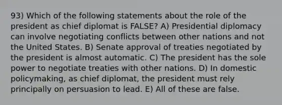 93) Which of the following statements about the role of the president as chief diplomat is FALSE? A) Presidential diplomacy can involve negotiating conflicts between other nations and not the United States. B) Senate approval of treaties negotiated by the president is almost automatic. C) The president has the sole power to negotiate treaties with other nations. D) In domestic policymaking, as chief diplomat, the president must rely principally on persuasion to lead. E) All of these are false.