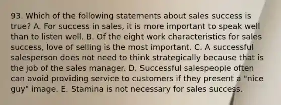 93. Which of the following statements about sales success is true? A. For success in sales, it is more important to speak well than to listen well. B. Of the eight work characteristics for sales success, love of selling is the most important. C. A successful salesperson does not need to think strategically because that is the job of the sales manager. D. Successful salespeople often can avoid providing service to customers if they present a "nice guy" image. E. Stamina is not necessary for sales success.