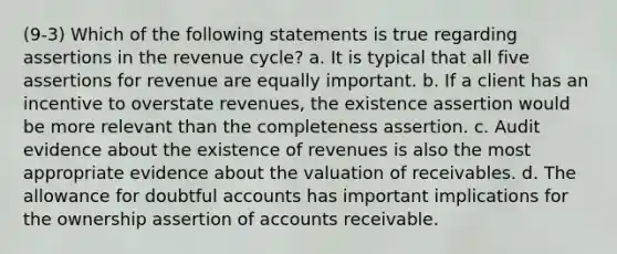 (9-3) Which of the following statements is true regarding assertions in the revenue cycle? a. It is typical that all five assertions for revenue are equally important. b. If a client has an incentive to overstate revenues, the existence assertion would be more relevant than the completeness assertion. c. Audit evidence about the existence of revenues is also the most appropriate evidence about the valuation of receivables. d. The allowance for doubtful accounts has important implications for the ownership assertion of accounts receivable.