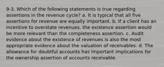 9-3. Which of the following statements is true regarding assertions in the revenue cycle? a. It is typical that all five assertions for revenue are equally important. b. If a client has an incentive to overstate revenues, the existence assertion would be more relevant than the completeness assertion. c. Audit evidence about the existence of revenues is also the most appropriate evidence about the valuation of receivables. d. The allowance for doubtful accounts has important implications for the ownership assertion of accounts receivable.