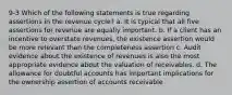 9-3 Which of the following statements is true regarding assertions in the revenue cycle? a. It is typical that all five assertions for revenue are equally important. b. If a client has an incentive to overstate revenues, the existence assertion would be more relevant than the completeness assertion c. Audit evidence about the existence of revenues is also the most appropriate evidence about the valuation of receivables. d. The allowance for doubtful accounts has important implications for the ownership assertion of accounts receivable