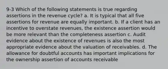 9-3 Which of the following statements is true regarding assertions in the revenue cycle? a. It is typical that all five assertions for revenue are equally important. b. If a client has an incentive to overstate revenues, the existence assertion would be more relevant than the completeness assertion c. Audit evidence about the existence of revenues is also the most appropriate evidence about the valuation of receivables. d. The allowance for doubtful accounts has important implications for the ownership assertion of accounts receivable