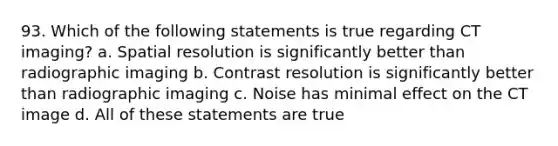 93. Which of the following statements is true regarding CT imaging? a. Spatial resolution is significantly better than radiographic imaging b. Contrast resolution is significantly better than radiographic imaging c. Noise has minimal effect on the CT image d. All of these statements are true