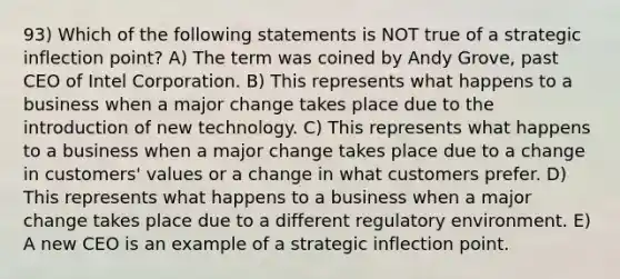 93) Which of the following statements is NOT true of a strategic inflection point? A) The term was coined by Andy Grove, past CEO of Intel Corporation. B) This represents what happens to a business when a major change takes place due to the introduction of new technology. C) This represents what happens to a business when a major change takes place due to a change in customers' values or a change in what customers prefer. D) This represents what happens to a business when a major change takes place due to a different regulatory environment. E) A new CEO is an example of a strategic inflection point.