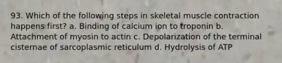 93. Which of the following steps in skeletal muscle contraction happens first? a. Binding of calcium ion to troponin b. Attachment of myosin to actin c. Depolarization of the terminal cisternae of sarcoplasmic reticulum d. Hydrolysis of ATP