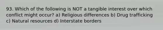 93. Which of the following is NOT a tangible interest over which conflict might occur? a) Religious differences b) Drug trafficking c) Natural resources d) Interstate borders