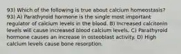 93) Which of the following is true about calcium homeostasis? 93) A) Parathyroid hormone is the single most important regulator of calcium levels in the blood. B) Increased calcitonin levels will cause increased blood calcium levels. C) Parathyroid hormone causes an increase in osteoblast activity. D) High calcium levels cause bone resorption.