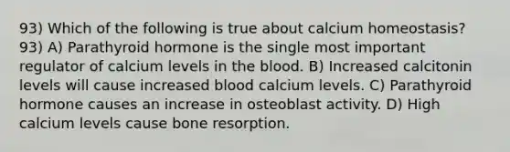 93) Which of the following is true about calcium homeostasis? 93) A) Parathyroid hormone is the single most important regulator of calcium levels in the blood. B) Increased calcitonin levels will cause increased blood calcium levels. C) Parathyroid hormone causes an increase in osteoblast activity. D) High calcium levels cause bone resorption.