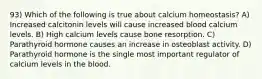 93) Which of the following is true about calcium homeostasis? A) Increased calcitonin levels will cause increased blood calcium levels. B) High calcium levels cause bone resorption. C) Parathyroid hormone causes an increase in osteoblast activity. D) Parathyroid hormone is the single most important regulator of calcium levels in the blood.