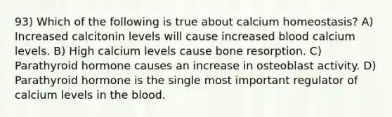 93) Which of the following is true about calcium homeostasis? A) Increased calcitonin levels will cause increased blood calcium levels. B) High calcium levels cause bone resorption. C) Parathyroid hormone causes an increase in osteoblast activity. D) Parathyroid hormone is the single most important regulator of calcium levels in the blood.