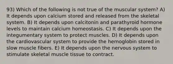 93) Which of the following is not true of the muscular system? A) It depends upon calcium stored and released from the skeletal system. B) It depends upon calcitonin and parathyroid hormone levels to maintain calcium homeostasis. C) It depends upon the integumentary system to protect muscles. D) It depends upon the cardiovascular system to provide the hemoglobin stored in slow muscle fibers. E) It depends upon the nervous system to stimulate skeletal muscle tissue to contract.