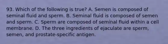 93. Which of the following is true? A. Semen is composed of seminal fluid and sperm. B. Seminal fluid is composed of semen and sperm. C. Sperm are composed of seminal fluid within a cell membrane. D. The three ingredients of ejaculate are sperm, semen, and prostate-specific antigen.