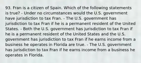 93. Fran is a citizen of Spain. Which of the following statements is true? - Under no circumstances would the U.S. government have jurisdiction to tax Fran. - The U.S. government has jurisdiction to tax Fran if he is a permanent resident of the United States. - Both the U.S. government has jurisdiction to tax Fran if he is a permanent resident of the United States and the U.S. government has jurisdiction to tax Fran if he earns income from a business he operates in Florida are true. - The U.S. government has jurisdiction to tax Fran if he earns income from a business he operates in Florida.