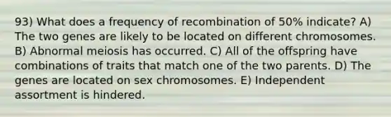 93) What does a frequency of recombination of 50% indicate? A) The two genes are likely to be located on different chromosomes. B) Abnormal meiosis has occurred. C) All of the offspring have combinations of traits that match one of the two parents. D) The genes are located on sex chromosomes. E) Independent assortment is hindered.