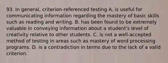 93. In general, criterion-referenced testing A. is useful for communicating information regarding the mastery of basic skills such as reading and writing. B. has been found to be extremely valuable in conveying information about a student's level of creativity relative to other students. C. is not a well-accepted method of testing in areas such as mastery of word processing programs. D. is a contradiction in terms due to the lack of a valid criterion.