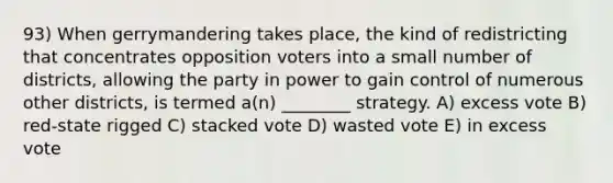 93) When gerrymandering takes place, the kind of redistricting that concentrates opposition voters into a small number of districts, allowing the party in power to gain control of numerous other districts, is termed a(n) ________ strategy. A) excess vote B) red-state rigged C) stacked vote D) wasted vote E) in excess vote