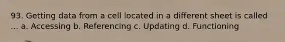 93. Getting data from a cell located in a different sheet is called ... a. Accessing b. Referencing c. Updating d. Functioning