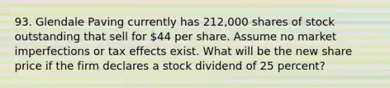 93. Glendale Paving currently has 212,000 shares of stock outstanding that sell for 44 per share. Assume no market imperfections or tax effects exist. What will be the new share price if the firm declares a stock dividend of 25 percent?