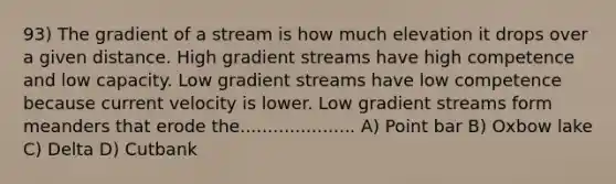 93) The gradient of a stream is how much elevation it drops over a given distance. High gradient streams have high competence and low capacity. Low gradient streams have low competence because current velocity is lower. Low gradient streams form meanders that erode the..................... A) Point bar B) Oxbow lake C) Delta D) Cutbank