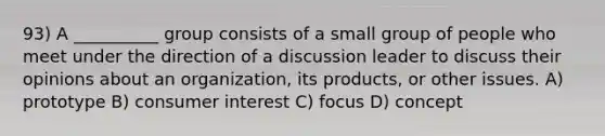 93) A __________ group consists of a small group of people who meet under the direction of a discussion leader to discuss their opinions about an organization, its products, or other issues. A) prototype B) consumer interest C) focus D) concept