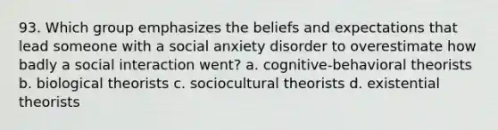 93. Which group emphasizes the beliefs and expectations that lead someone with a social anxiety disorder to overestimate how badly a social interaction went? a. cognitive-behavioral theorists b. biological theorists c. sociocultural theorists d. existential theorists