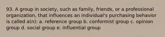 93. A group in society, such as family, friends, or a professional organization, that influences an individual's purchasing behavior is called a(n): a. reference group b. conformist group c. opinion group d. social group e. influential group