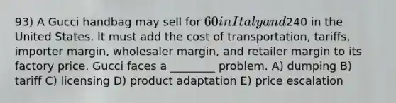 93) A Gucci handbag may sell for 60 in Italy and240 in the United States. It must add the cost of transportation, tariffs, importer margin, wholesaler margin, and retailer margin to its factory price. Gucci faces a ________ problem. A) dumping B) tariff C) licensing D) product adaptation E) price escalation