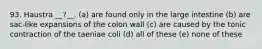 93. Haustra __?__. (a) are found only in the large intestine (b) are sac-like expansions of the colon wall (c) are caused by the tonic contraction of the taeniae coli (d) all of these (e) none of these