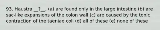 93. Haustra __?__. (a) are found only in the large intestine (b) are sac-like expansions of the colon wall (c) are caused by the tonic contraction of the taeniae coli (d) all of these (e) none of these