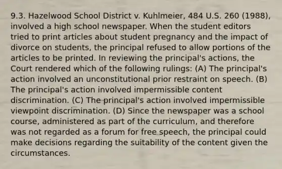 9.3. Hazelwood School District v. Kuhlmeier, 484 U.S. 260 (1988), involved a high school newspaper. When the student editors tried to print articles about student pregnancy and the impact of divorce on students, the principal refused to allow portions of the articles to be printed. In reviewing the principal's actions, the Court rendered which of the following rulings: (A) The principal's action involved an unconstitutional prior restraint on speech. (B) The principal's action involved impermissible content discrimination. (C) The principal's action involved impermissible viewpoint discrimination. (D) Since the newspaper was a school course, administered as part of the curriculum, and therefore was not regarded as a forum for free speech, the principal could make decisions regarding the suitability of the content given the circumstances.