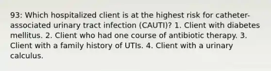 93: Which hospitalized client is at the highest risk for catheter-associated urinary tract infection (CAUTI)? 1. Client with diabetes mellitus. 2. Client who had one course of antibiotic therapy. 3. Client with a family history of UTIs. 4. Client with a urinary calculus.