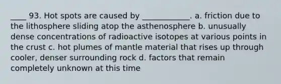 ____ 93. Hot spots are caused by ____________. a. friction due to the lithosphere sliding atop the asthenosphere b. unusually dense concentrations of radioactive isotopes at various points in the crust c. hot plumes of mantle material that rises up through cooler, denser surrounding rock d. factors that remain completely unknown at this time