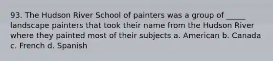 93. The Hudson River School of painters was a group of _____ landscape painters that took their name from the Hudson River where they painted most of their subjects a. American b. Canada c. French d. Spanish