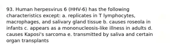 93. Human herpesvirus 6 (HHV-6) has the following characteristics except: a. replicates in T lymphocytes, macrophages, and salivary gland tissue b. causes roseola in infants c. appears as a mononucleosis-like illness in adults d. causes Kaposi's sarcoma e. transmitted by saliva and certain organ transplants