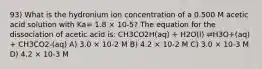 93) What is the hydronium ion concentration of a 0.500 M acetic acid solution with Ka= 1.8 × 10-5? The equation for the dissociation of acetic acid is: CH3CO2H(aq) + H2O(l) ⇌H3O+(aq) + CH3CO2-(aq) A) 3.0 × 10-2 M B) 4.2 × 10-2 M C) 3.0 × 10-3 M D) 4.2 × 10-3 M