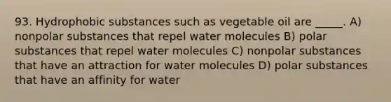 93. Hydrophobic substances such as vegetable oil are _____. A) nonpolar substances that repel water molecules B) polar substances that repel water molecules C) nonpolar substances that have an attraction for water molecules D) polar substances that have an affinity for water