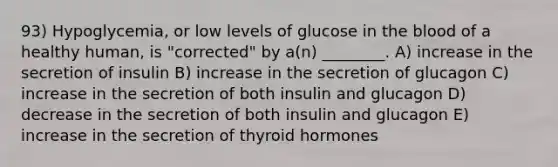 93) Hypoglycemia, or low levels of glucose in <a href='https://www.questionai.com/knowledge/k7oXMfj7lk-the-blood' class='anchor-knowledge'>the blood</a> of a healthy human, is "corrected" by a(n) ________. A) increase in the secretion of insulin B) increase in the secretion of glucagon C) increase in the secretion of both insulin and glucagon D) decrease in the secretion of both insulin and glucagon E) increase in the secretion of thyroid hormones