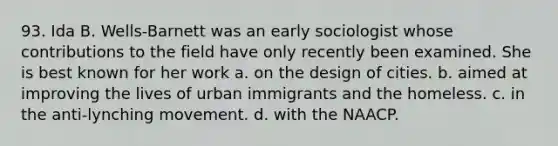 93. Ida B. Wells-Barnett was an early sociologist whose contributions to the field have only recently been examined. She is best known for her work a. on the design of cities. b. aimed at improving the lives of urban immigrants and the homeless. c. in the anti-lynching movement. d. with the NAACP.