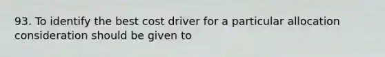 93. To identify the best cost driver for a particular allocation consideration should be given to