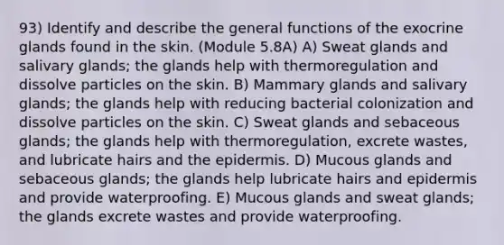 93) Identify and describe the general functions of the exocrine glands found in the skin. (Module 5.8A) A) Sweat glands and salivary glands; the glands help with thermoregulation and dissolve particles on the skin. B) Mammary glands and salivary glands; the glands help with reducing bacterial colonization and dissolve particles on the skin. C) Sweat glands and sebaceous glands; the glands help with thermoregulation, excrete wastes, and lubricate hairs and the epidermis. D) Mucous glands and sebaceous glands; the glands help lubricate hairs and epidermis and provide waterproofing. E) Mucous glands and sweat glands; the glands excrete wastes and provide waterproofing.