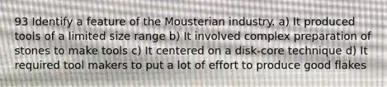 93 Identify a feature of the Mousterian industry. a) It produced tools of a limited size range b) It involved complex preparation of stones to make tools c) It centered on a disk-core technique d) It required tool makers to put a lot of effort to produce good flakes