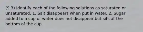 (9.3) Identify each of the following solutions as saturated or unsaturated. 1. Salt disappears when put in water. 2. Sugar added to a cup of water does not disappear but sits at the bottom of the cup.